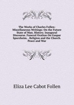 The Works of Charles Follen: Miscellaneous Writings: On the Future State of Man. History. Inaugural Discourse. Funeral Oration On Gaspar Spurzheim. . Religion and the Church. Peace and War