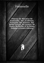 OEuvres De Monsieur De Fontenelle,: Des Acadmies, Franoise, Des Sciences, Des Belles-Lettres, De Londres, De Nancy, De Berlin, & De Rome, Volume 6 (French Edition)