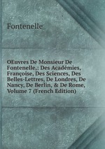 OEuvres De Monsieur De Fontenelle,: Des Acadmies, Franoise, Des Sciences, Des Belles-Lettres, De Londres, De Nancy, De Berlin, & De Rome, Volume 7 (French Edition)