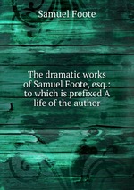 The dramatic works of Samuel Foote, esq.: to which is prefixed A life of the author