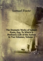 The Dramatic Works of Samuel Foote, Esq: To Which Is Prefixed a Life of the Author in Two Volumes, Volume 1
