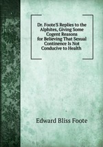 Dr. Foote`S Replies to the Alphites, Giving Some Cogent Reasons for Believing That Sexual Continence Is Not Conducive to Health