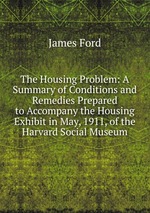 The Housing Problem: A Summary of Conditions and Remedies Prepared to Accompany the Housing Exhibit in May, 1911, of the Harvard Social Museum