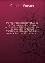 The historical geography of Arabia; or, The patriarchal evidences of revealed religion: a memoir . and an appendix, containing translations, with an . inscriptions recently discovered in Hadramaut