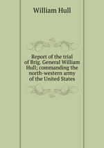 Report of the trial of Brig. General William Hull; commanding the north-western army of the United States