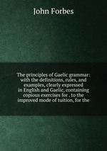The principles of Gaelic grammar: with the definitions, rules, and examples, clearly expressed in English and Gaelic, containing copious exercises for . to the improved mode of tuition, for the