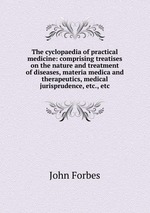 The cyclopaedia of practical medicine: comprising treatises on the nature and treatment of diseases, materia medica and therapeutics, medical jurisprudence, etc., etc
