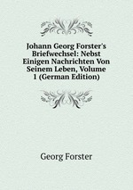 Johann Georg Forster`s Briefwechsel: Nebst Einigen Nachrichten Von Seinem Leben, Volume 1 (German Edition)