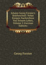 Johann Georg Forster`s Briefwechsel: Nebst Einigen Nachrichten Von Seinem Leben, Volume 2 (German Edition)