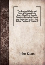 The Poetical Works and Other Writings of John Keats: Now First Brought Together, Including Poems and Numerous Letters Not Before Published, Volume 3