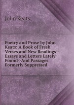 Poetry and Prose by John Keats: A Book of Fresh Verses and New Readings--Essays and Letters Lately Found--And Passages Formerly Suppressed