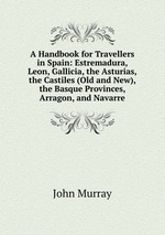 A Handbook for Travellers in Spain: Estremadura, Leon, Gallicia, the Asturias, the Castiles (Old and New), the Basque Provinces, Arragon, and Navarre