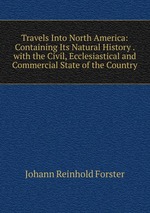 Travels Into North America: Containing Its Natural History . with the Civil, Ecclesiastical and Commercial State of the Country