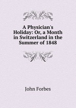 A Physician`s Holiday: Or, a Month in Switzerland in the Summer of 1848