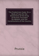 The Frederician Code: Or, a Body of Law for the Dominions of the King of Prussia. Founded On Reason, and the Constitutions of the Country