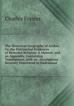 The Historical Geography of Arabia: Or, the Patriarchal Evidences of Revealed Religion: A Memoir, and an Appendix, Containing Translations, with an . Inscriptions Recently Discovered in Hadramaut