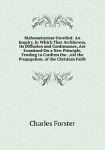 Mahometanism Unveiled: An Inquiry, in Which That Archheresy, Its Diffusion and Continuance, Are Examined On a New Principle, Tending to Confirm the . Aid the Propagation, of the Christian Faith