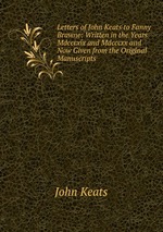 Letters of John Keats to Fanny Brawne. Written in the Years Mdcccxix and Mdcccxx and Now Given from the Original Manuscripts