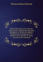 British Monachism: Or, Manners and Customs of the Monks and Nuns of England. to Which Are Added, I. Peregrinatorium Religiosum; Or, Manners and . Hermits. Iii. Some Account of the Continent