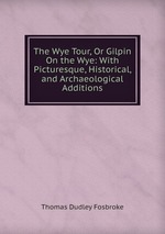 The Wye Tour, Or Gilpin On the Wye: With Picturesque, Historical, and Archaeological Additions