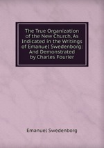 The True Organization of the New Church, As Indicated in the Writings of Emanuel Swedenborg: And Demonstrated by Charles Fourier