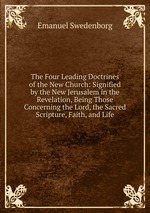 The Four Leading Doctrines of the New Church: Signified by the New Jerusalem in the Revelation, Being Those Concerning the Lord, the Sacred Scripture, Faith, and Life