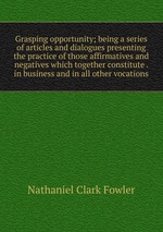 Grasping opportunity; being a series of articles and dialogues presenting the practice of those affirmatives and negatives which together constitute . in business and in all other vocations