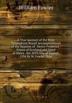 A True Account of the Most Triumphant Royall Accomplishment of the Baptism of . Henry Frederick . Prince of Scotland and Since of Wales . the 30Th Day of August, 1594 By W. Fowler. Repr