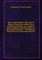 How to Save Money: The Care of Money- Plain Facts About Every Kind of Investment- an Expos of the Prevalent Fraudulent and Get-Rich-Quick Schemes- . All Moderate Money-Savers and Small Investors
