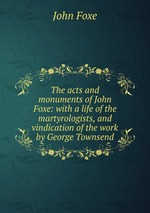 The acts and monuments of John Foxe: with a life of the martyrologists, and vindication of the work by George Townsend
