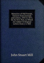 Memoires of Old Friends, Extracts from Journals and Letters, 1835 to 1871, Ed. by H.N. Pym. to Which Are Added 14 Original Letters from J. S. Mill
