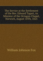 The Service at the Settlement of the Rev. Edward Tagart, As Minister of the Octagon Chapel, Norwich, August 10Th, 1825