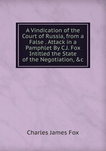 A Vindication of the Court of Russia, from a False . Attack in a Pamphlet By C.J. Fox Intitled the State of the Negotiation, &c