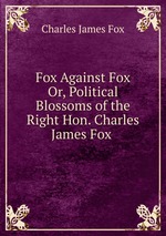 Fox Against Fox Or, Political Blossoms of the Right Hon. Charles James Fox