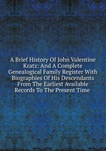 A Brief History Of John Valentine Kratz: And A Complete Genealogical Family Register With Biographies Of His Descendants From The Earliest Available Records To The Present Time