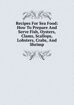 Recipes For Sea Food: How To Prepare And Serve Fish, Oysters, Clams, Scallops, Lobsters, Crabs, And Shrimp