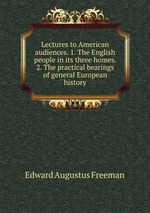 Lectures to American audiences. 1. The English people in its three homes. 2. The practical bearings of general European history