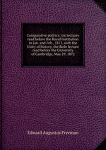 Comparative politics: six lectures read before the Royal Institution in Jan. and Feb., 1873, with the Unity of history, the Rede lecture read before the University of Cambridge, May 29, 1872