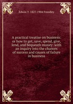 A practical treatise on business: or how to get, save, spend, give, lend, and bequeath money: with an inquiry into the chances of success and causes of failure in business