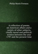A collection of poems on American affairs and a variety of other subjects, chiefly moral and political: written between the year 1797 and the present time