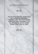 The true republican: containing the inaugural addresses, together with the first annual addresses and messages of all the presidents of the United States, from 1789 to 1845