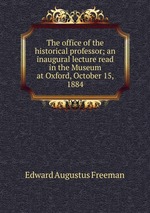 The office of the historical professor; an inaugural lecture read in the Museum at Oxford, October 15, 1884