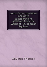 Jesus Christ, the Word incarnate: considerations gathered from the works of . St. Thomas Aquinas
