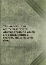 The constitutions of freemasonry; or, Ahiman rezon: to which are added, lectures, charges, and a masonic ritual