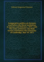 Comparative politics six lectures read before the Royal institution in January and February, 1873, with The unity of history; the Rede lecture read before the University of Cambridge, May 29, 1872