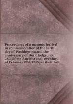 Proceedings of a masonic festival in commemoration of the birth-day of Washington; and the anniversary of Doric lodge, no. 280, of the Ancient and . evening of February 22d, 1855, at their hall,
