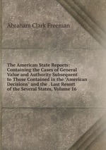 The American State Reports: Containing the Cases of General Value and Authority Subsequent to Those Contained in the "American Decisions" and the . Last Resort of the Several States, Volume 16