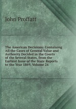 The American Decisions: Containing All the Cases of General Value and Authority Decided in the Courts of the Several States, from the Earliest Issue of the State Reports to the Year 1869, Volume 24