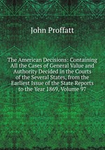 The American Decisions: Containing All the Cases of General Value and Authority Decided in the Courts of the Several States, from the Earliest Issue of the State Reports to the Year 1869, Volume 97