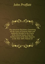 The American Decisions: Containing All the Cases of General Value and Authority Decided in the Courts of the Several States, from the Earliest Issue of the State Reports to the Year 1869, Volume 65